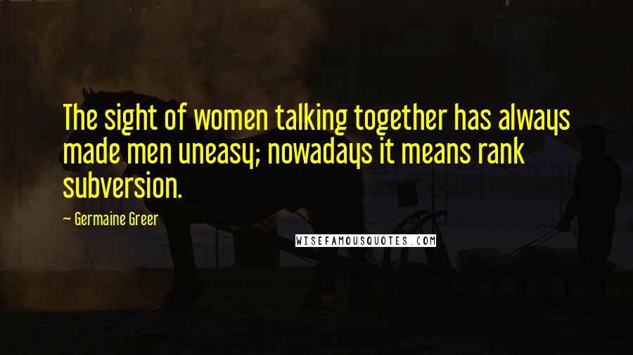 Germaine Greer quotes: The sight of women talking together has always made men uneasy; nowadays it means rank subversion.