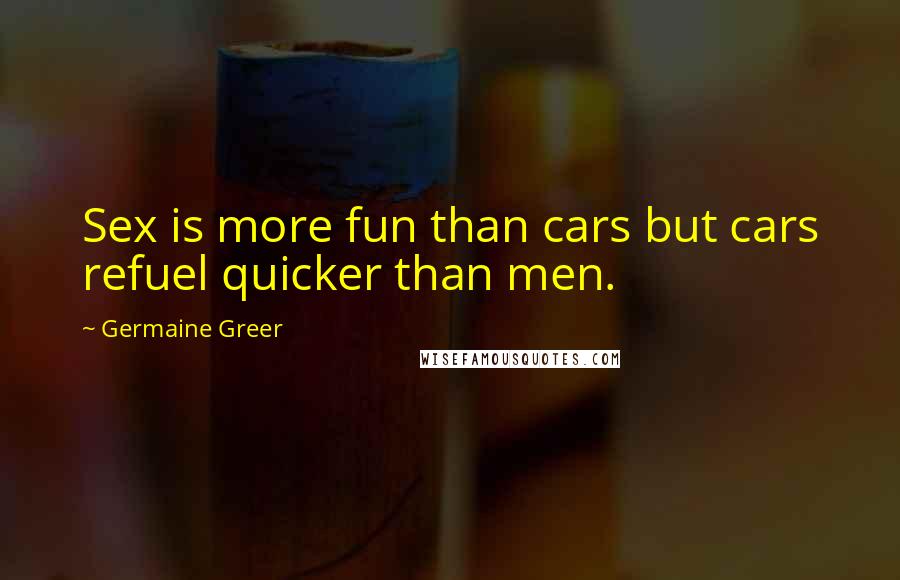 Germaine Greer quotes: Sex is more fun than cars but cars refuel quicker than men.