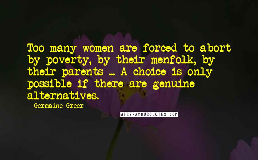 Germaine Greer quotes: Too many women are forced to abort by poverty, by their menfolk, by their parents ... A choice is only possible if there are genuine alternatives.