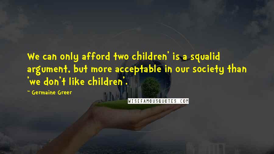 Germaine Greer quotes: We can only afford two children' is a squalid argument, but more acceptable in our society than 'we don't like children'. Germaine Greer quotes: We can only afford two children' is a squalid argument, but more acceptable in our society than 'we don't like children'.