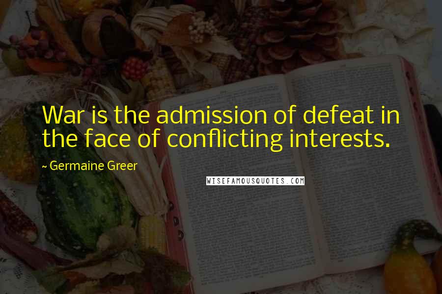 Germaine Greer quotes: War is the admission of defeat in the face of conflicting interests.