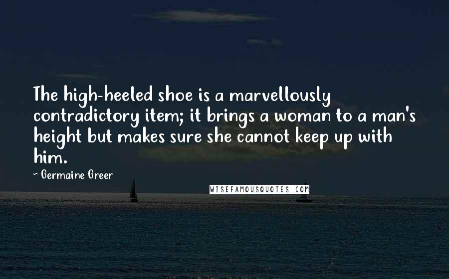 Germaine Greer quotes: The high-heeled shoe is a marvellously contradictory item; it brings a woman to a man's height but makes sure she cannot keep up with him.