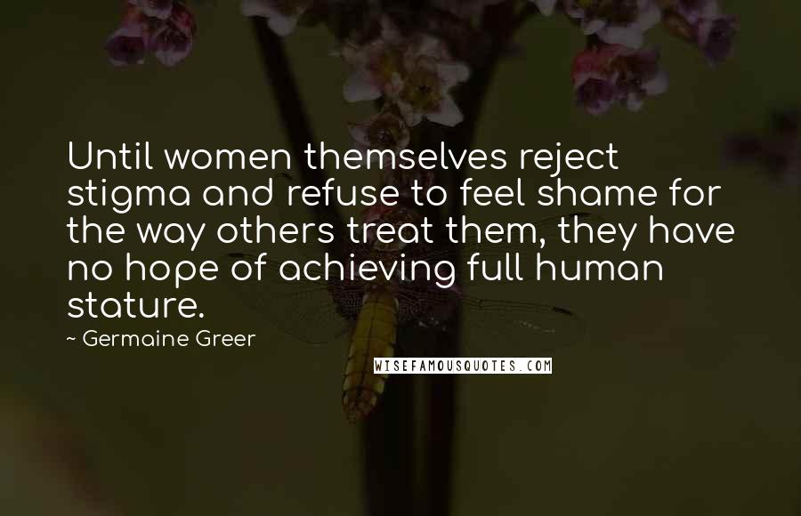 Germaine Greer quotes: Until women themselves reject stigma and refuse to feel shame for the way others treat them, they have no hope of achieving full human stature.