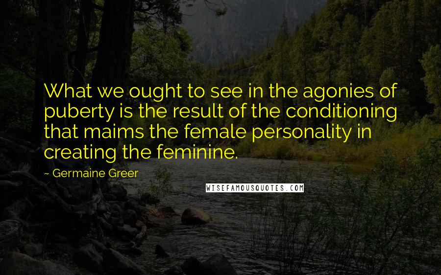 Germaine Greer quotes: What we ought to see in the agonies of puberty is the result of the conditioning that maims the female personality in creating the feminine.