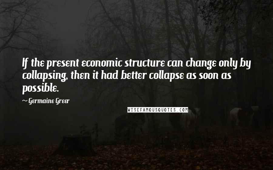 Germaine Greer quotes: If the present economic structure can change only by collapsing, then it had better collapse as soon as possible.