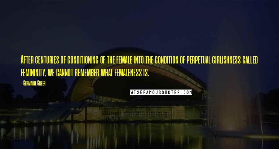 Germaine Greer quotes: After centuries of conditioning of the female into the condition of perpetual girlishness called femininity, we cannot remember what femaleness is. Germaine Greer quotes: After centuries of conditioning of the female into the condition of perpetual girlishness called femininity, we cannot remember what femaleness is.