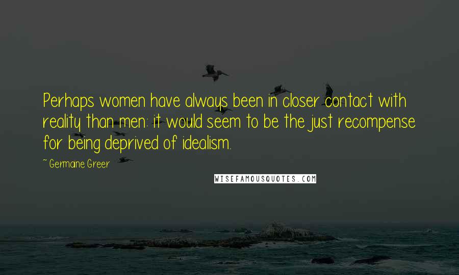 Germaine Greer quotes: Perhaps women have always been in closer contact with reality than men: it would seem to be the just recompense for being deprived of idealism.