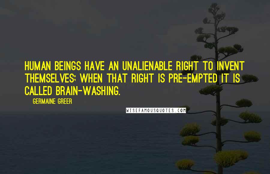 Germaine Greer quotes: Human beings have an unalienable right to invent themselves; when that right is pre-empted it is called brain-washing. Germaine Greer quotes: Human beings have an unalienable right to invent themselves; when that right is pre-empted it is called brain-washing.