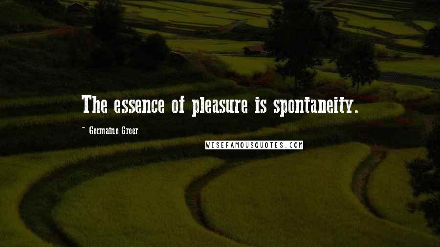 Germaine Greer quotes: The essence of pleasure is spontaneity.