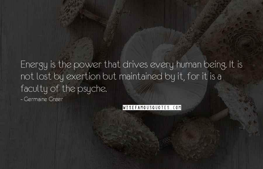Germaine Greer quotes: Energy is the power that drives every human being. It is not lost by exertion but maintained by it, for it is a faculty of the psyche. Germaine Greer quotes: Energy is the power that drives every human being. It is not lost by exertion but maintained by it, for it is a faculty of the psyche.
