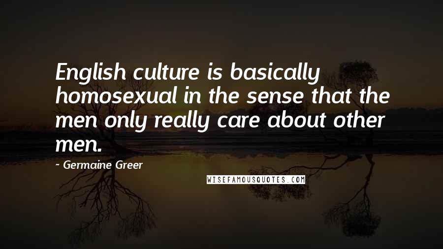 Germaine Greer quotes: English culture is basically homosexual in the sense that the men only really care about other men.
