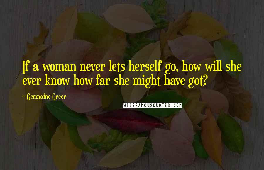 Germaine Greer quotes: If a woman never lets herself go, how will she ever know how far she might have got?