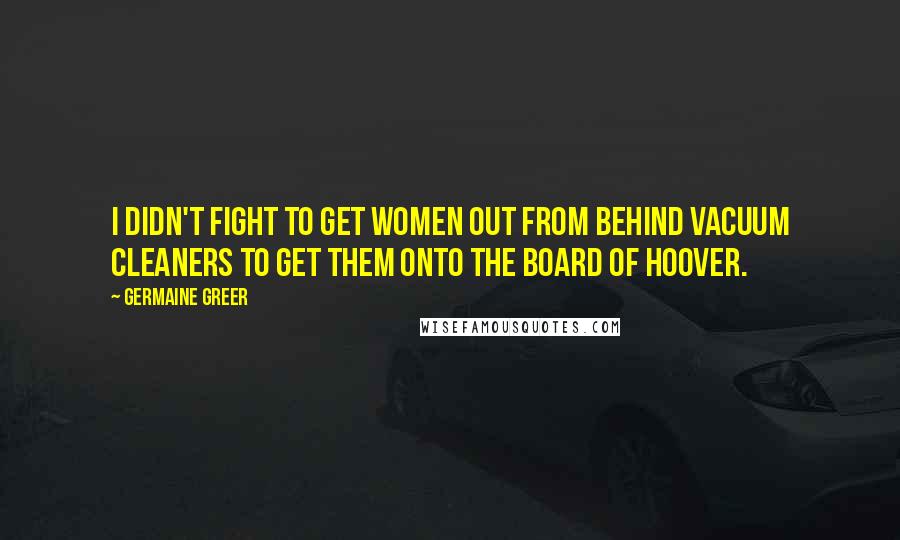 Germaine Greer quotes: I didn't fight to get women out from behind vacuum cleaners to get them onto the board of Hoover.