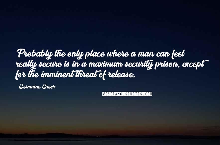 Germaine Greer quotes: Probably the only place where a man can feel really secure is in a maximum security prison, except for the imminent threat of release.