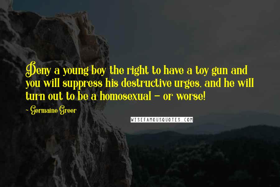 Germaine Greer quotes: Deny a young boy the right to have a toy gun and you will suppress his destructive urges, and he will turn out to be a homosexual - or worse! Germaine Greer quotes: Deny a young boy the right to have a toy gun and you will suppress his destructive urges, and he will turn out to be a homosexual - or worse!