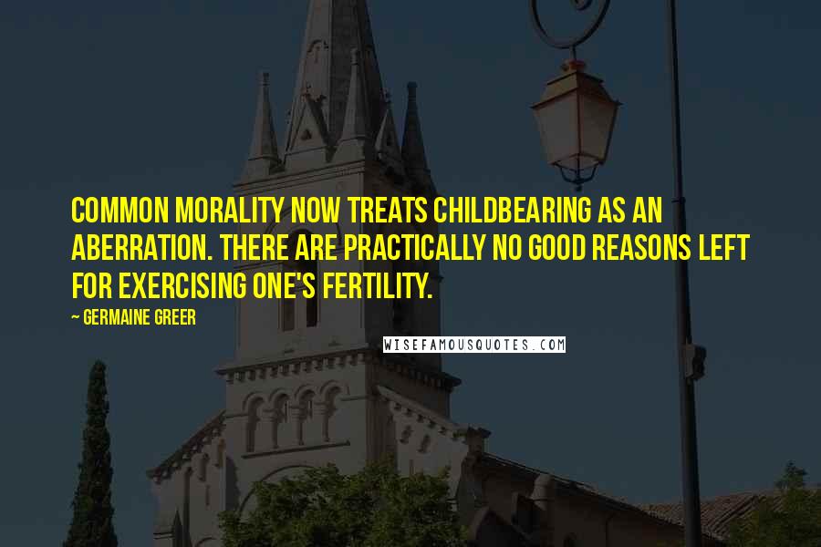 Germaine Greer quotes: Common morality now treats childbearing as an aberration. There are practically no good reasons left for exercising one's fertility. Germaine Greer quotes: Common morality now treats childbearing as an aberration. There are practically no good reasons left for exercising one's fertility.