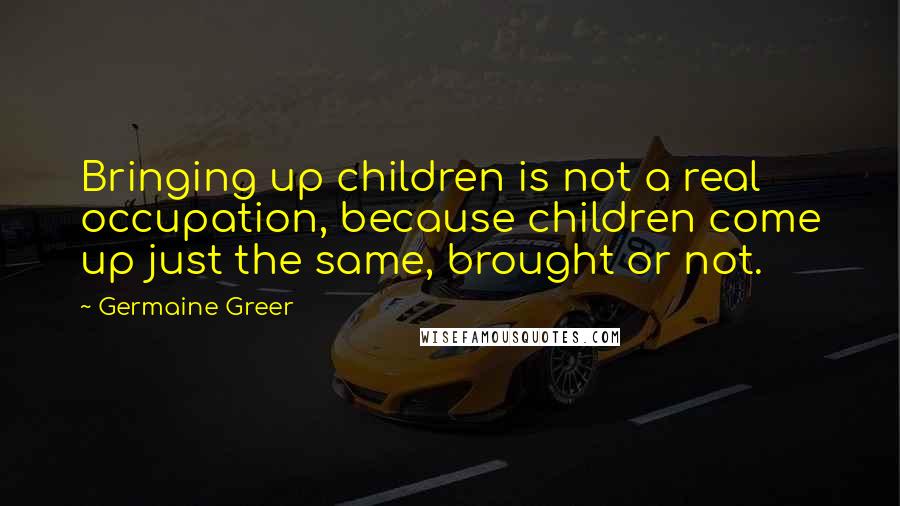 Germaine Greer quotes: Bringing up children is not a real occupation, because children come up just the same, brought or not.