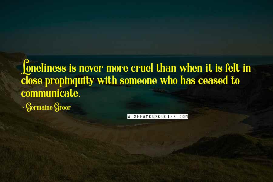 Germaine Greer quotes: Loneliness is never more cruel than when it is felt in close propinquity with someone who has ceased to communicate.