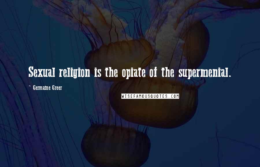 Germaine Greer quotes: Sexual religion is the opiate of the supermenial.