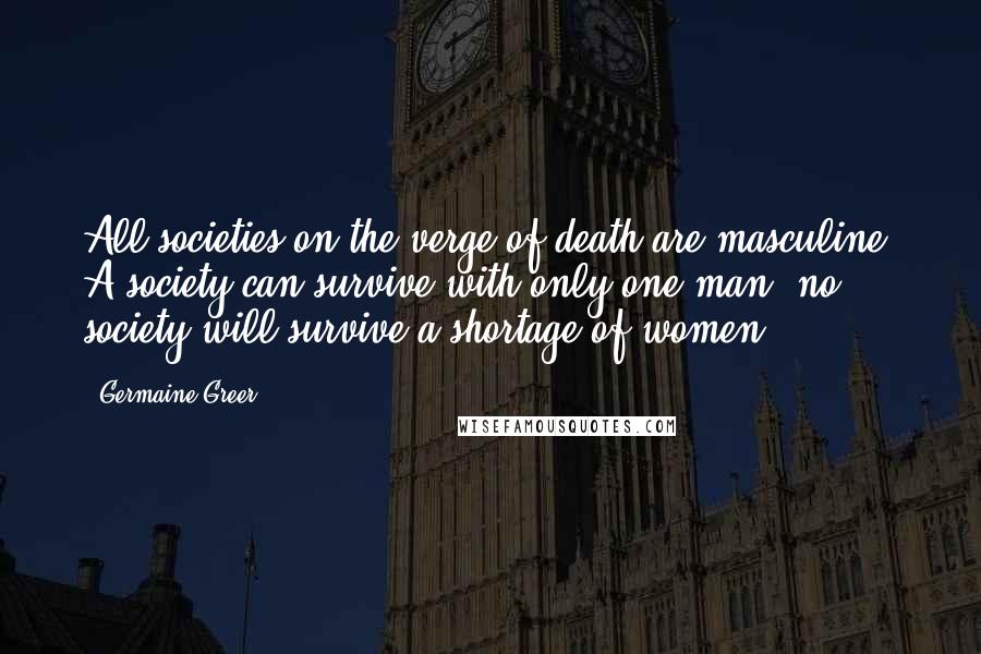 Germaine Greer quotes: All societies on the verge of death are masculine. A society can survive with only one man; no society will survive a shortage of women.