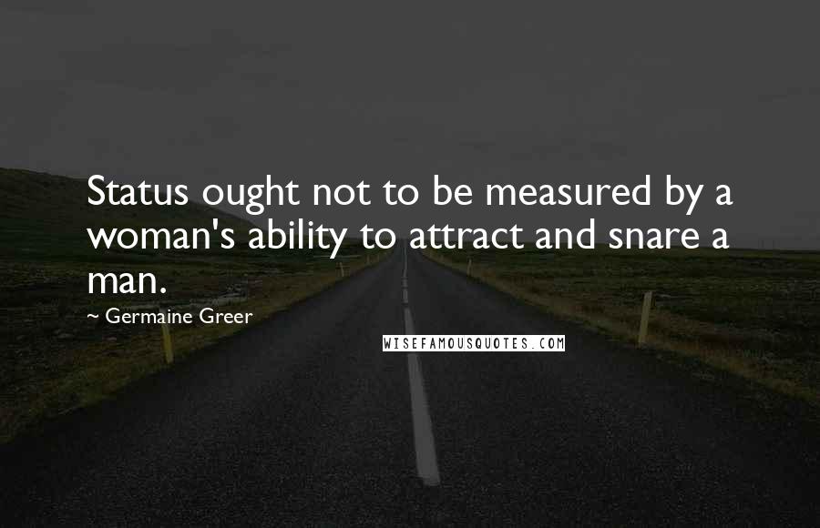 Germaine Greer quotes: Status ought not to be measured by a woman's ability to attract and snare a man.