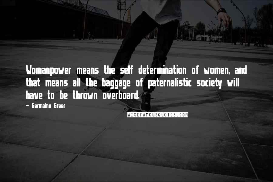Germaine Greer quotes: Womanpower means the self determination of women, and that means all the baggage of paternalistic society will have to be thrown overboard. Germaine Greer quotes: Womanpower means the self determination of women, and that means all the baggage of paternalistic society will have to be thrown overboard.