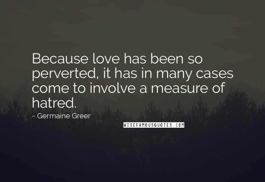 Germaine Greer quotes: Because love has been so perverted, it has in many cases come to involve a measure of hatred.