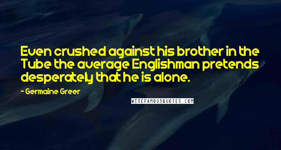 Germaine Greer quotes: Even crushed against his brother in the Tube the average Englishman pretends desperately that he is alone.