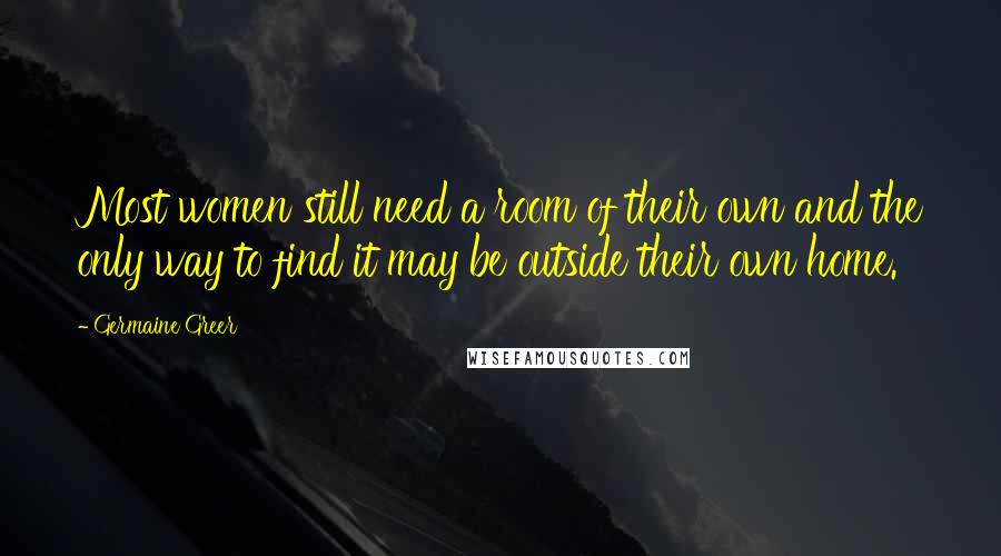 Germaine Greer quotes: Most women still need a room of their own and the only way to find it may be outside their own home.