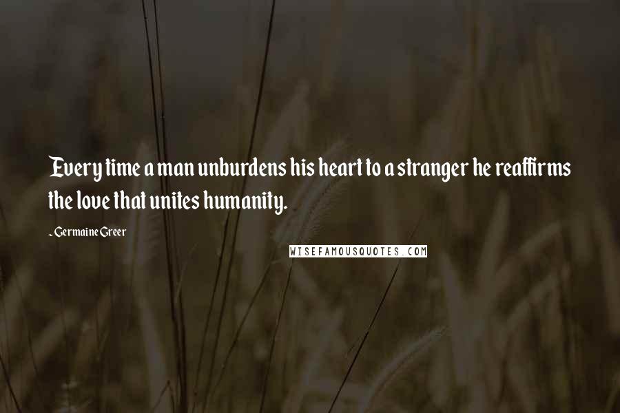 Germaine Greer quotes: Every time a man unburdens his heart to a stranger he reaffirms the love that unites humanity.