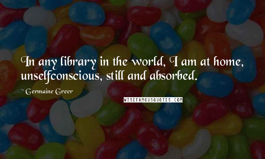 Germaine Greer quotes: In any library in the world, I am at home, unselfconscious, still and absorbed.