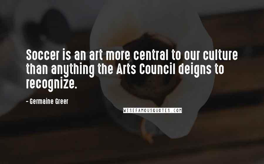 Germaine Greer quotes: Soccer is an art more central to our culture than anything the Arts Council deigns to recognize.