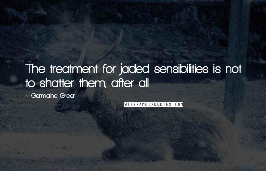 Germaine Greer quotes: The treatment for jaded sensibilities is not to shatter them, after all.