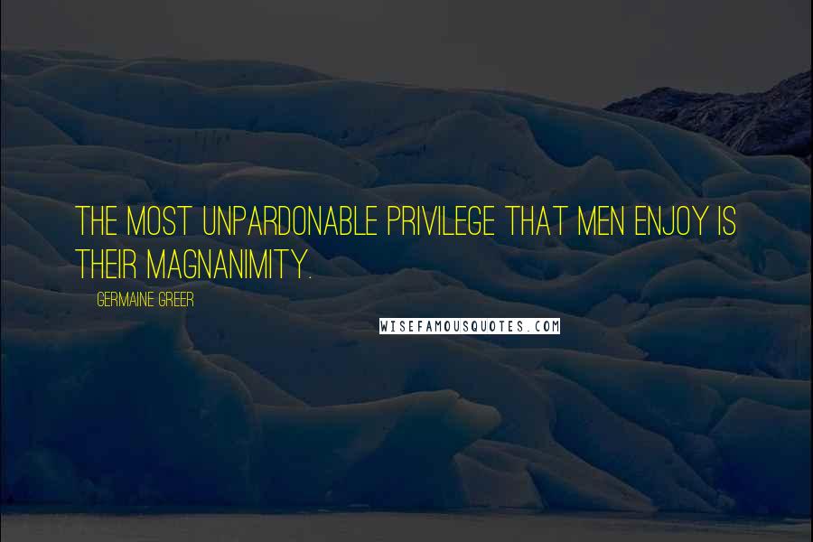 Germaine Greer quotes: The most unpardonable privilege that men enjoy is their magnanimity.