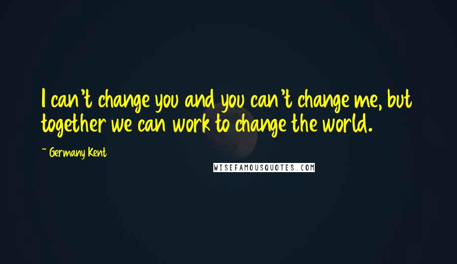 Germany Kent quotes: I can't change you and you can't change me, but together we can work to change the world.