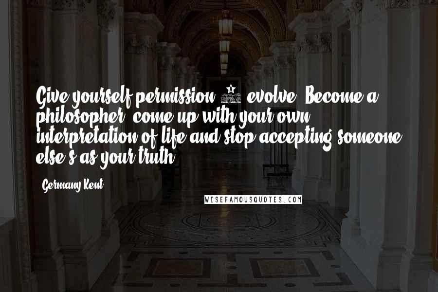 Germany Kent quotes: Give yourself permission 2 evolve. Become a philosopher; come up with your own interpretation of life and stop accepting someone else's as your truth. Germany Kent quotes: Give yourself permission 2 evolve. Become a philosopher; come up with your own interpretation of life and stop accepting someone else's as your truth.