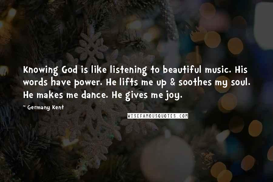 Germany Kent quotes: Knowing God is like listening to beautiful music. His words have power. He lifts me up & soothes my soul. He makes me dance. He gives me joy. Germany Kent quotes: Knowing God is like listening to beautiful music. His words have power. He lifts me up & soothes my soul. He makes me dance. He gives me joy.