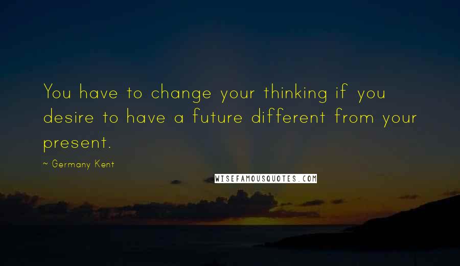 Germany Kent quotes: You have to change your thinking if you desire to have a future different from your present.