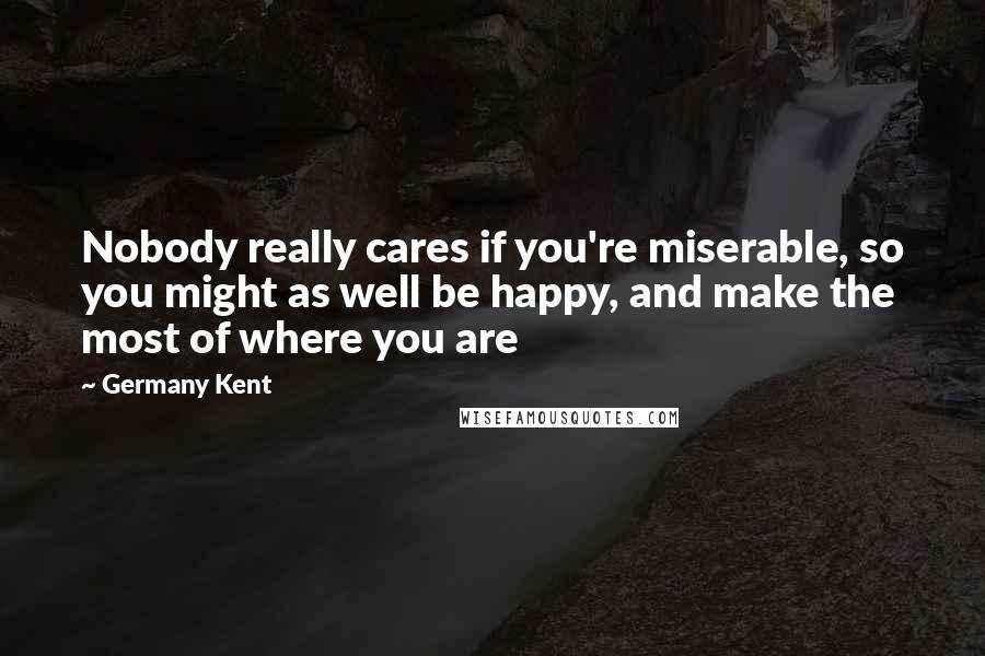 Germany Kent quotes: Nobody really cares if you're miserable, so you might as well be happy, and make the most of where you are Germany Kent quotes: Nobody really cares if you're miserable, so you might as well be happy, and make the most of where you are