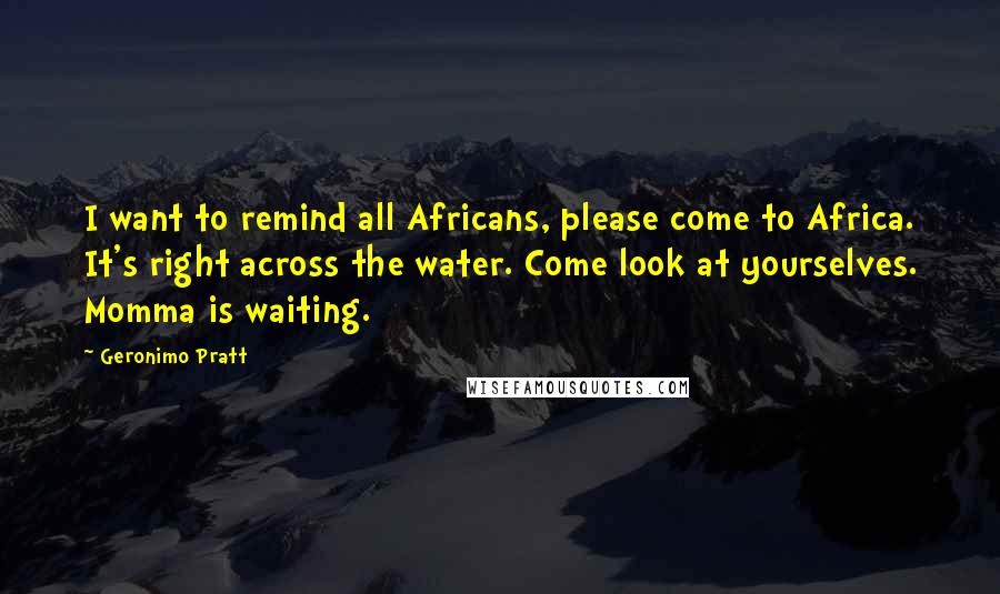 Geronimo Pratt quotes: I want to remind all Africans, please come to Africa. It's right across the water. Come look at yourselves. Momma is waiting. Geronimo Pratt quotes: I want to remind all Africans, please come to Africa. It's right across the water. Come look at yourselves. Momma is waiting.