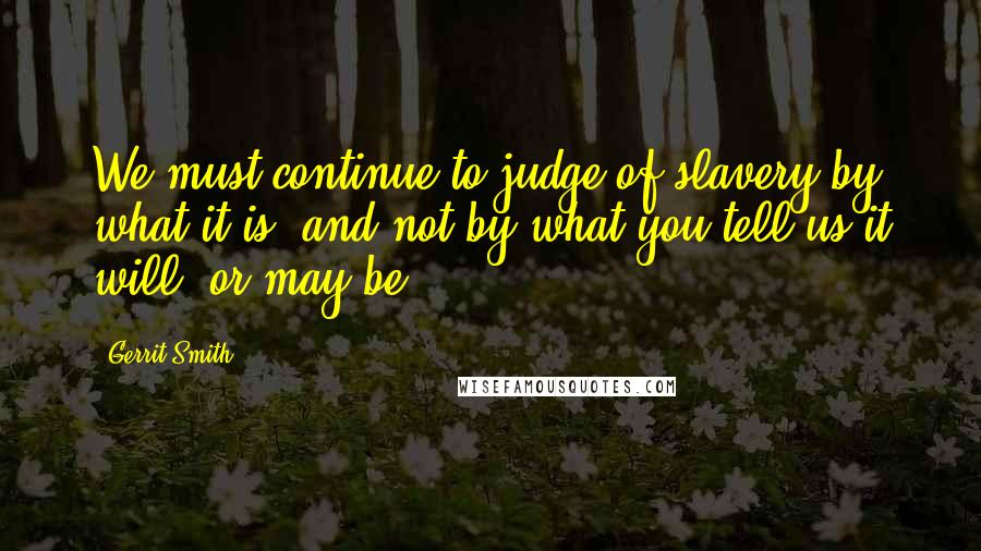 Gerrit Smith quotes: We must continue to judge of slavery by what it is, and not by what you tell us it will, or may be.