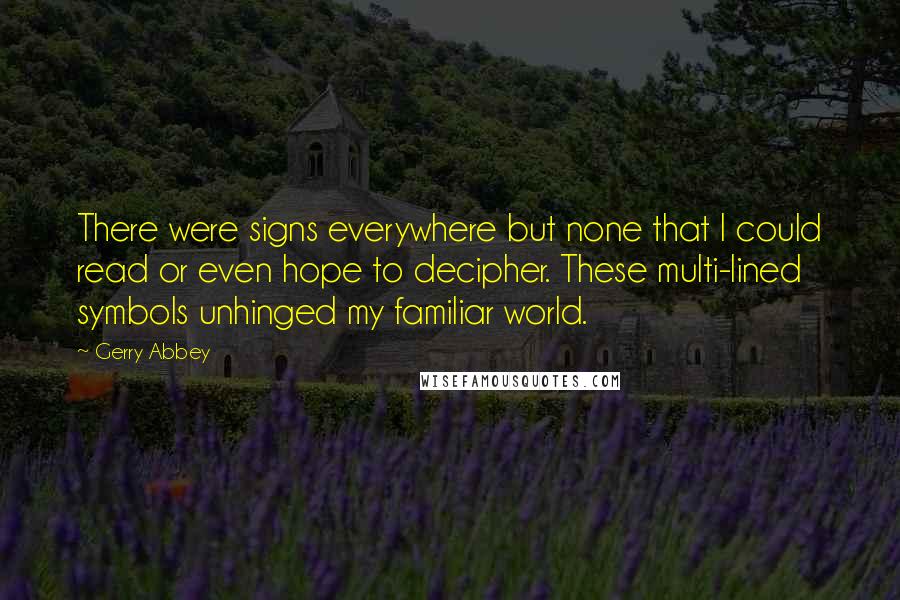Gerry Abbey quotes: There were signs everywhere but none that I could read or even hope to decipher. These multi-lined symbols unhinged my familiar world. Gerry Abbey quotes: There were signs everywhere but none that I could read or even hope to decipher. These multi-lined symbols unhinged my familiar world.