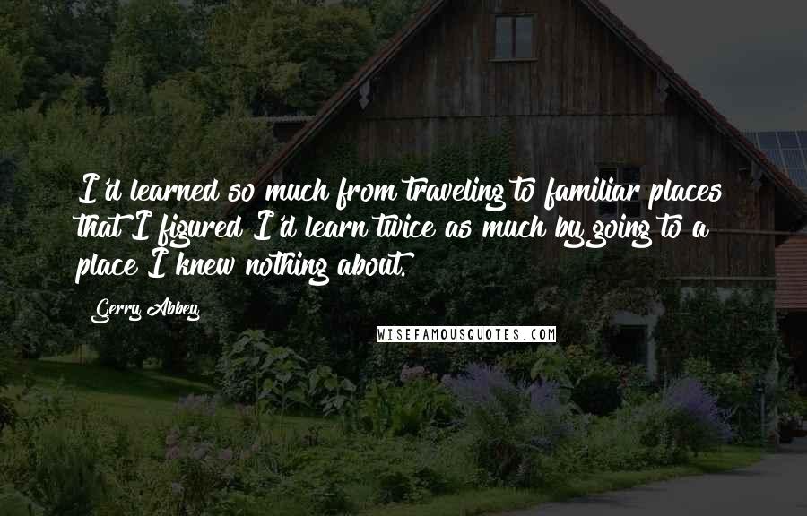 Gerry Abbey quotes: I'd learned so much from traveling to familiar places that I figured I'd learn twice as much by going to a place I knew nothing about. Gerry Abbey quotes: I'd learned so much from traveling to familiar places that I figured I'd learn twice as much by going to a place I knew nothing about.
