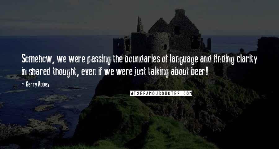Gerry Abbey quotes: Somehow, we were passing the boundaries of language and finding clarity in shared thought, even if we were just talking about beer! Gerry Abbey quotes: Somehow, we were passing the boundaries of language and finding clarity in shared thought, even if we were just talking about beer!