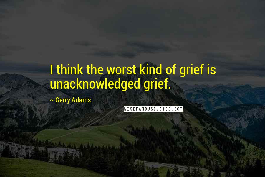 Gerry Adams quotes: I think the worst kind of grief is unacknowledged grief.