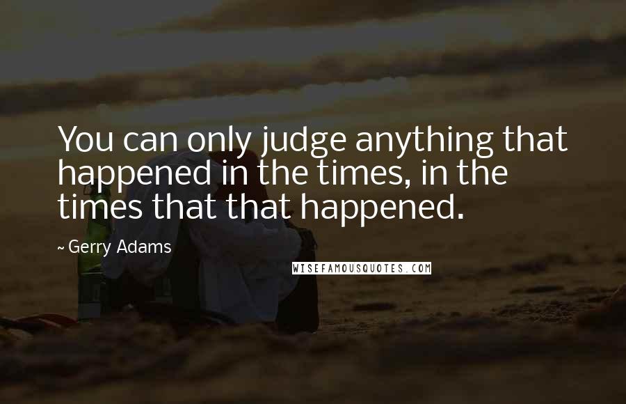 Gerry Adams quotes: You can only judge anything that happened in the times, in the times that that happened.