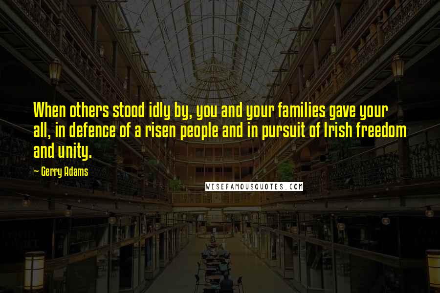Gerry Adams quotes: When others stood idly by, you and your families gave your all, in defence of a risen people and in pursuit of Irish freedom and unity. Gerry Adams quotes: When others stood idly by, you and your families gave your all, in defence of a risen people and in pursuit of Irish freedom and unity.