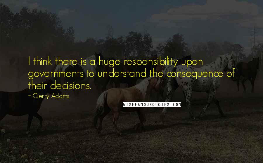 Gerry Adams quotes: I think there is a huge responsibility upon governments to understand the consequence of their decisions.