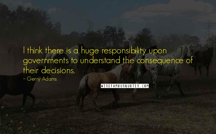 Gerry Adams quotes: I think there is a huge responsibility upon governments to understand the consequence of their decisions. Gerry Adams quotes: I think there is a huge responsibility upon governments to understand the consequence of their decisions.