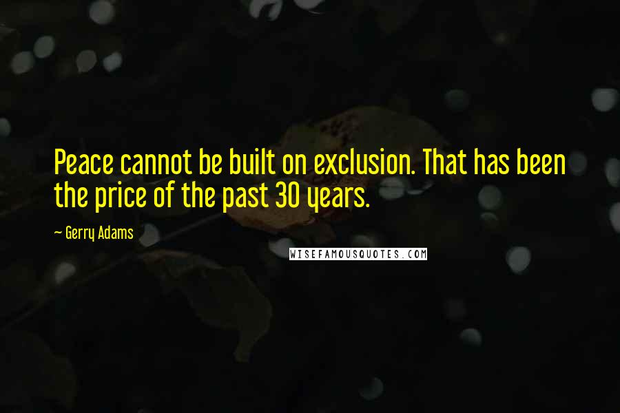 Gerry Adams quotes: Peace cannot be built on exclusion. That has been the price of the past 30 years.